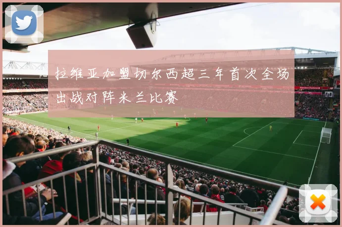 拉维亚加盟切尔西超三年首次全场出战对阵米兰比赛